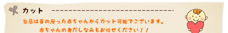 カット　当店は首の座った赤ちゃんからカット可能でございます。赤ちゃんの身だしなみもお任せください！